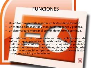 FUNCIONES
• Un editor que permite insertar un texto y darle formato.
• un método para insertar y manipular imágenes y gráficos.
• un sistema para mostrar el contenido en forma continua.
• Los editores de presentaciones son aplicaciones de
software que permiten la elaboración de documentos
multimediales conformados por un conjunto de pantallas,
también denominadas diapositivas, vinculadas o enlazadas
en forma secuencial o hipertextual donde conviven textos,
imágenes, sonido y animaciones
 