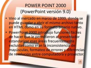 POWER POINT 2000
(PowerPoint versión 9.0)
• Vino al mercado en marzo de 1999, donde se
puede guardar y abrir el mismo archivo tanto
en HTML como en su formato binario nativo.
• PowerPoint 2000 introdujo funciones fáciles
de hacer que le permitieron al presentador
estandarizar esas áreas frecuentemente
excluidas como eran la inconsistencia de
mayúsculas, formateo de errores y diferencias
de resolución entre computadora y proyector.
 