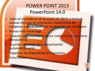 POWER POINT 2013
PowerPoint 14.0
• Salió al mercado el 26 de enero de 2013, e incluyó
nuevas librerías de animación, tratamiento de
imágenes y capacidades de aceleración por hardware.
• Nueva vista backstage.
• Creación de presentaciones en colaboración con otros
compañeros.
• Guardar versiones de la presentación
automáticamente.
• Organizar las diapositivas en secciones.
• Entre otras.
 