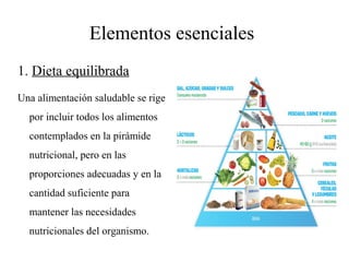 Elementos esenciales
1. Dieta equilibrada
Una alimentación saludable se rige
por incluir todos los alimentos
contemplados en la pirámide
nutricional, pero en las
proporciones adecuadas y en la
cantidad suficiente para
mantener las necesidades
nutricionales del organismo.
 