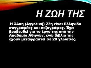 Η ΖΩH ΤΗΣ
Η Άλκη (Αγγελική) Ζέη είναι Ελληνίδα
συγγραφέας και πεζογράφος. Έχει
βραβευθεί για το έργο της από την
Ακαδημία Αθηνών, ενώ βιβλία της
έχουν μεταφραστεί σε 20 γλώσσες.
 