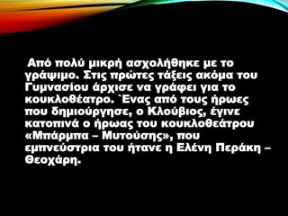 Από πολύ μικρή ασχολήθηκε με το
γράψιμο. Στις πρώτες τάξεις ακόμα του
Γυμνασίου άρχισε να γράφει για το
κουκλοθέατρο. `Ενας από τους ήρωες
που δημιούργησε, ο Κλoύβιος, έγινε
κατοπινά ο ήρωας του κουκλοθεάτρου
«Μπάρμπα – Μυτούσης», που
εμπνεύστρια του ήτανε η Ελένη Περάκη –
Θεοχάρη.
 