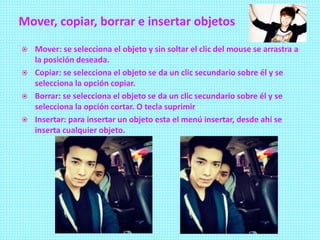 Mover, copiar, borrar e insertar objetos
 Mover: se selecciona el objeto y sin soltar el clic del mouse se arrastra a
la posición deseada.
 Copiar: se selecciona el objeto se da un clic secundario sobre él y se
selecciona la opción copiar.
 Borrar: se selecciona el objeto se da un clic secundario sobre él y se
selecciona la opción cortar. O tecla suprimir
 Insertar: para insertar un objeto esta el menú insertar, desde ahí se
inserta cualquier objeto.
 