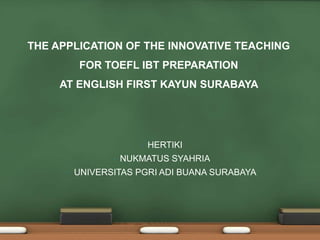 •
THE APPLICATION OF THE INNOVATIVE TEACHING
FOR TOEFL IBT PREPARATION
AT ENGLISH FIRST KAYUN SURABAYA
• HERTIKI
• NUKMATUS SYAHRIA
• UNIVERSITAS PGRI ADI BUANA SURABAYA
 
