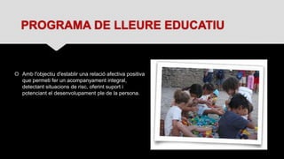 PROGRAMA DE LLEURE EDUCATIU
 Amb l'objectiu d'establir una relació afectiva positiva
que permeti fer un acompanyament integral,
detectant situacions de risc, oferint suport i
potenciant el desenvolupament ple de la persona.
 