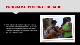 PROGRAMA D’ESPORT EDUCATIU
 Amb l'objectiu de facilitar, mitjançant l'esport,
les relacions amb altres persones i grups fora
de l'entorn quotidià més immediat. Aquestes
relacions i capacitats són elements importants
per a la integració social.
 