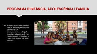 PROGRAMA D’INFÀNCIA, ADOLESCÈNCIA I FAMILIA
 Amb l'objectiu d'establir una
relació afectiva positiva que
permeti fer un
acompanyament integral,
detectant situacions de risc,
oferint suport i potenciant el
desenvolupament ple de la
persona.
 