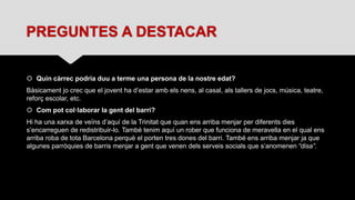 PREGUNTES A DESTACAR
 Quin càrrec podria duu a terme una persona de la nostre edat?
Bàsicament jo crec que el jovent ha d’estar amb els nens, al casal, als tallers de jocs, música, teatre,
reforç escolar, etc.
 Com pot col·laborar la gent del barri?
Hi ha una xarxa de veïns d’aquí de la Trinitat que quan ens arriba menjar per diferents dies
s’encarreguen de redistribuir-lo. També tenim aquí un rober que funciona de meravella en el qual ens
arriba roba de tota Barcelona perquè el porten tres dones del barri. També ens arriba menjar ja que
algunes parròquies de barris menjar a gent que venen dels serveis socials que s’anomenen “disa”.
 