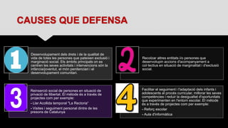 CAUSES QUE DEFENSA
Desenvolupament dels drets i de la qualitat de
vida de totes les persones que pateixen exclusió i
marginació social. Els àmbits principals on es
centren les seves activitats i intervencions són la
infància/joventut, el món penitenciari i el
desenvolupament comunitari.
Recolzar altres entitats i/o persones que
desenvolupin accions d'acompanyament a
col·lectius en situació de marginalitat i d'exclusió
social.
Reinserció social de persones en situació de
privació de llibertat. El métode és a través de
projectes com per exemple:
- Llar Acollida temporal "La Rectoria“
- Visites i seguiment personal dintre de les
presons de Catalunya
Facilitar el seguiment i l'adaptació dels infants i
adolescents al procés curricular, millorar les seves
competències i reduir la desigualtat d'oportunitats
que experimenten en l'entorn escolar. El métode
és a través de projectes com per exemple:
- Reforç escolar
- Aula d'informàtica
 