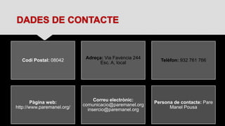 DADES DE CONTACTE
Codi Postal: 08042
Adreça: Via Favència 244
Esc. A, local
Telèfon: 932 761 766
Pàgina web:
http://www.paremanel.org/
Correu electrònic:
comunicacio@paremanel.org
insercio@paremanel.org
Persona de contacte: Pare
Manel Pousa
 