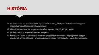 HISTÒRIA
 La fundació va ser creada al 2004 per Manel Pousa Engroñat per a treballar amb marginats
socials i altres col·lectius d'exclosos socials.
 Al 2008 es van crear els programes de reforç escolar, inserció laboral i social.
 Al 2009, la fundació va oferir beques menjador.
 Entre 2010 i 2015, la fundació va iniciar els programes transversals, els programes d’esport
eductiu, els d’inserció social –programa presons-, els de reforç escolar i els de lleure educatiu.
 