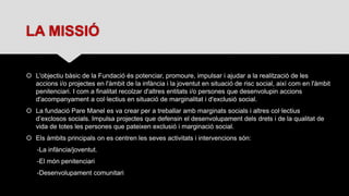 LA MISSIÓ
 L'objectiu bàsic de la Fundació és potenciar, promoure, impulsar i ajudar a la realització de les
accions i/o projectes en l'àmbit de la infància i la joventut en situació de risc social, així com en l'àmbit
penitenciari. I com a finalitat recolzar d'altres entitats i/o persones que desenvolupin accions
d'acompanyament a col·lectius en situació de marginalitat i d'exclusió social.
 La fundació Pare Manel es va crear per a treballar amb marginats socials i altres col·lectius
d’exclosos socials. Impulsa projectes que defensin el desenvolupament dels drets i de la qualitat de
vida de totes les persones que pateixen exclusió i marginació social.
 Els àmbits principals on es centren les seves activitats i intervencions són:
-La infància/joventut.
-El món penitenciari
-Desenvolupament comunitari
 