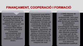 FINANÇAMENT, COOPERACIÓ I FORMACIÓ
Es poden fer aportacions
al compte corrent de la
Fundació Pare Manel, de
periodicitat mensual,
trimestral, anual o per una
única vegada. La
Fundació Pare Manel
compta amb una sèrie
d’empreses
patrocinadores que
col·laboren oferint
recursos ja siguin
materials o simplement
diners.
Cooperació amb ARTE,
“Asociación de Mujeres
ARTEsanas”. Es tracta
d’un projecte d'inserció-
sociolaboral i formatiu per
a dones en situació de
vulnerabilitat social dels
barris de Verdum i
Roquetes. “Asociación de
Mujeres ARTEsanas” es
dedica a l'elaboració de
diferents productes tèxtils
tots fets artesanalment.
Tots els seus productes
estan realitzats a mà i a
màquina de cosir.
L’ONG disposa de
treballadors
professionals, però gran
part dels seu personal
està format per voluntaris.
Els treballadors
professionals
s’encarreguen de formar i
d’ ensenyar al voluntariat
així com de la direcció
dels diferents projectes.
La major part de les
accions realitzades per
l’ONG són projectes molt
concrets i no necessiten
d’un personal
especialment qualificat.
 