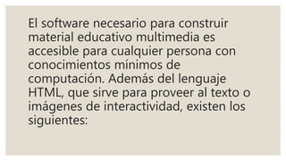 El software necesario para construir
material educativo multimedia es
accesible para cualquier persona con
conocimientos mínimos de
computación. Además del lenguaje
HTML, que sirve para proveer al texto o
imágenes de interactividad, existen los
siguientes:
 