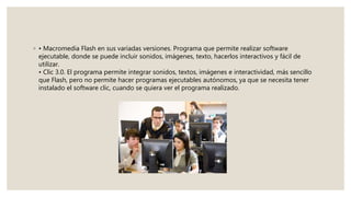 ◦ • Macromedia Flash en sus variadas versiones. Programa que permite realizar software
ejecutable, donde se puede incluir sonidos, imágenes, texto, hacerlos interactivos y fácil de
utilizar.
• Clic 3.0. El programa permite integrar sonidos, textos, imágenes e interactividad, más sencillo
que Flash, pero no permite hacer programas ejecutables autónomos, ya que se necesita tener
instalado el software clic, cuando se quiera ver el programa realizado.
 