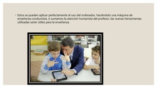 ◦ Estos se pueden aplicar perfectamente al uso del ordenador, haciéndolo una máquina de
enseñanza conductista, si sumamos la atención humanista del profesor, las nuevas herramientas
utilizadas serán útiles para la enseñanza.
 