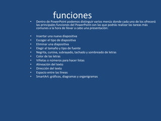 funciones• Dentro de PowerPoint podemos distinguir varios menús donde cada uno de los ofrecerá
las principales funciones del PowerPoint con las que podrás realizar las tareas más
comunes a la hora de llevar a cabo una presentación:
• Insertar una nueva diapositiva
• Escoger el tipo de diapositiva
• Eliminar una diapositiva
• Elegir el tamaño y tipo de fuente
• Negrita, cursiva, subrayado, tachado y sombreado de letras
• Color de las letras
• Viñetas o números para hacer listas
• Alineación del texto
• Dirección del texto
• Espacio entre las líneas
• SmartArt: gráficos, diagramas y organigramas
 