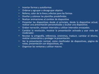 • Insertar formas y autoformas
• Ordenar y agrupar o desagrupar objetos
• Relleno, color de la línea y efectos para las formas
• Diseñar y colorear las plantillas predefinidas
• Realizar animaciones al cambiar de diapositiva
• Presentar las diapositivas desde el principio, desde la diapositiva actual,
realizar una presentación personalizada u ocultar una diapositiva.
• Grabar narración, ensayar intervalos y utilizar intervalos ensayados.
• Cambiar la resolución, mostrar la presentación activada y usar vista del
moderador.
• Revistar la ortografía, referencia, sinónimos, traducir, cambiar el idioma,
realziar comentarios y proteger la presentación.
• Ver la presentación normal, como clasificador de diapositivas, página de
notas, presentación con diapositivas, etc.
• Organizar las ventanas y utilizar macros.
 