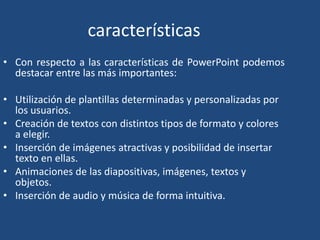características
• Con respecto a las características de PowerPoint podemos
destacar entre las más importantes:
• Utilización de plantillas determinadas y personalizadas por
los usuarios.
• Creación de textos con distintos tipos de formato y colores
a elegir.
• Inserción de imágenes atractivas y posibilidad de insertar
texto en ellas.
• Animaciones de las diapositivas, imágenes, textos y
objetos.
• Inserción de audio y música de forma intuitiva.
 