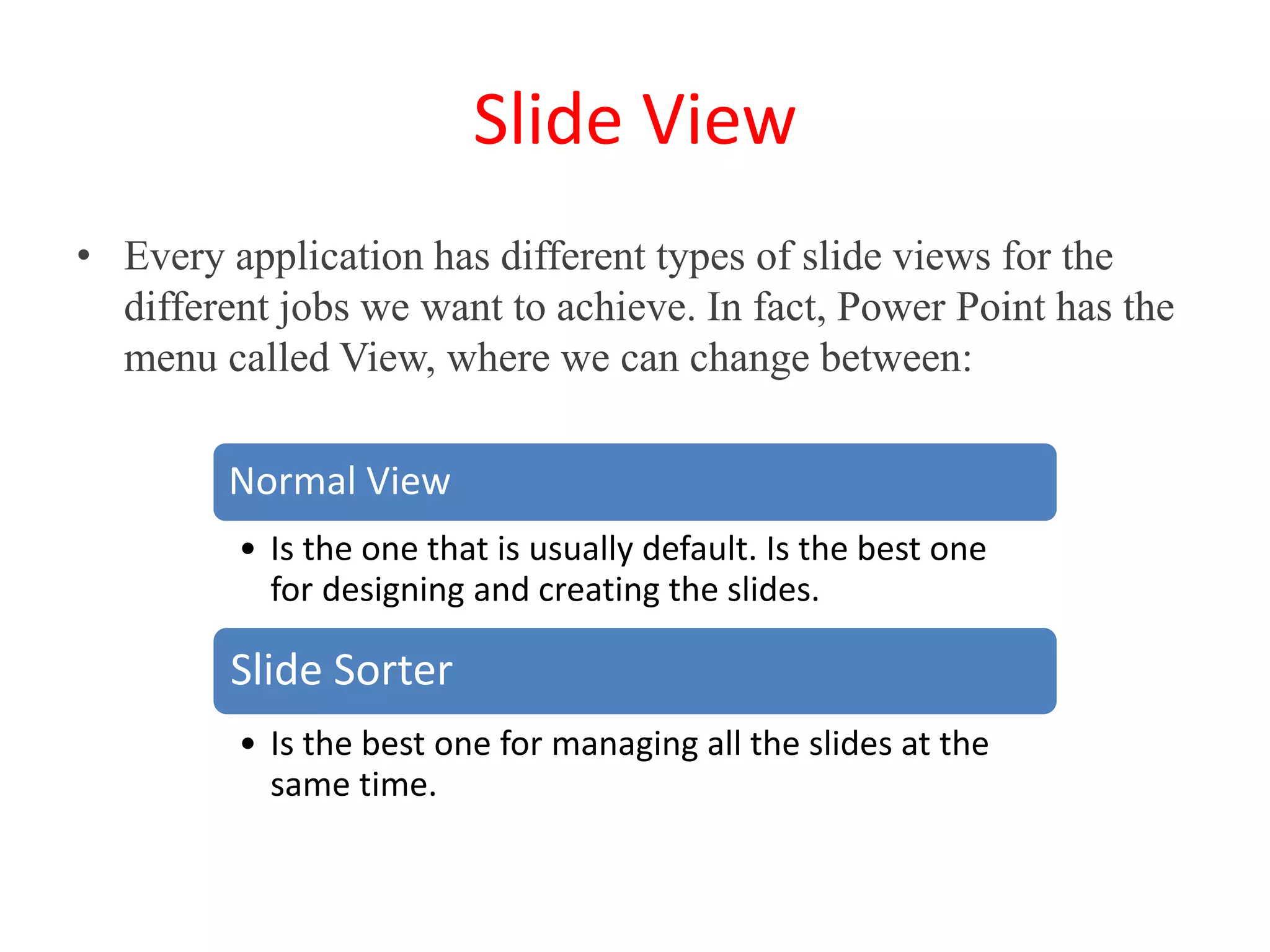 Slide View
• Every application has different types of slide views for the
different jobs we want to achieve. In fact, Power Point has the
menu called View, where we can change between:
Normal View
• Is the one that is usually default. Is the best one
for designing and creating the slides.
Slide Sorter
• Is the best one for managing all the slides at the
same time.
 