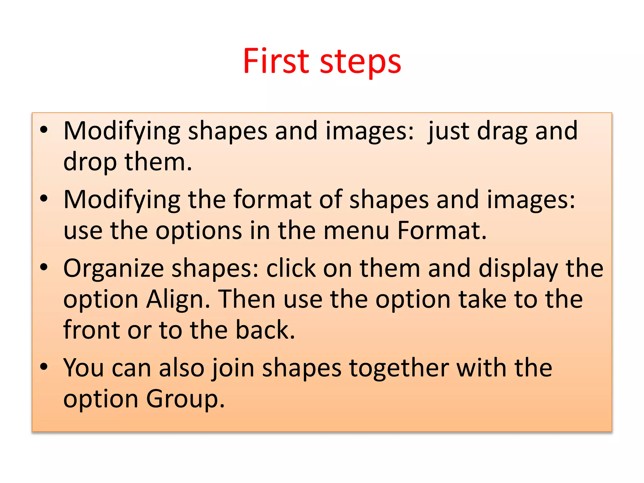 First steps
• Modifying shapes and images: just drag and
drop them.
• Modifying the format of shapes and images:
use the options in the menu Format.
• Organize shapes: click on them and display the
option Align. Then use the option take to the
front or to the back.
• You can also join shapes together with the
option Group.
 