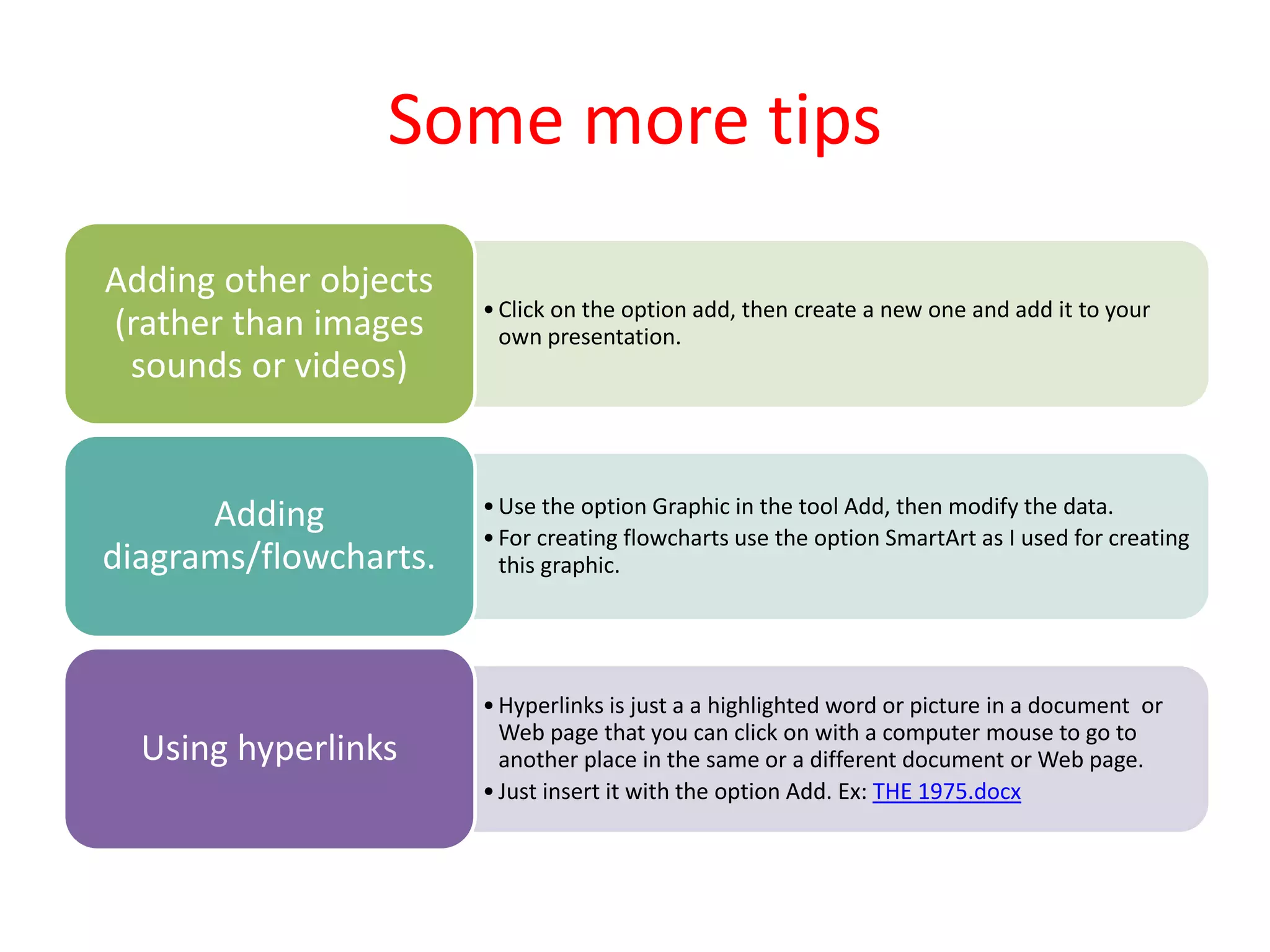 Some more tips
•Click on the option add, then create a new one and add it to your
own presentation.
Adding other objects
(rather than images
sounds or videos)
•Use the option Graphic in the tool Add, then modify the data.
•For creating flowcharts use the option SmartArt as I used for creating
this graphic.
Adding
diagrams/flowcharts.
•Hyperlinks is just a a highlighted word or picture in a document or
Web page that you can click on with a computer mouse to go to
another place in the same or a different document or Web page.
•Just insert it with the option Add. Ex: THE 1975.docx
Using hyperlinks
 
