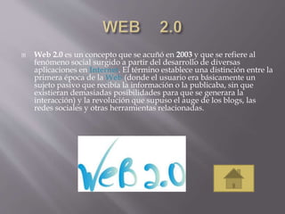  Web 2.0 es un concepto que se acuñó en 2003 y que se refiere al
fenómeno social surgido a partir del desarrollo de diversas
aplicaciones en Internet. El término establece una distinción entre la
primera época de la Web (donde el usuario era básicamente un
sujeto pasivo que recibía la información o la publicaba, sin que
existieran demasiadas posibilidades para que se generara la
interacción) y la revolución que supuso el auge de los blogs, las
redes sociales y otras herramientas relacionadas.
 