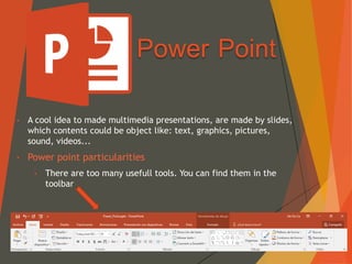 Power Point
• A cool idea to made multimedia presentations, are made by slides,
which contents could be object like: text, graphics, pictures,
sound, videos...
• Power point particularities
• There are too many usefull tools. You can find them in the
toolbar
 