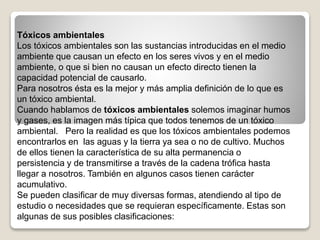 Tóxicos ambientales
Los tóxicos ambientales son las sustancias introducidas en el medio
ambiente que causan un efecto en los seres vivos y en el medio
ambiente, o que si bien no causan un efecto directo tienen la
capacidad potencial de causarlo.
Para nosotros ésta es la mejor y más amplia definición de lo que es
un tóxico ambiental.
Cuando hablamos de tóxicos ambientales solemos imaginar humos
y gases, es la imagen más típica que todos tenemos de un tóxico
ambiental. Pero la realidad es que los tóxicos ambientales podemos
encontrarlos en las aguas y la tierra ya sea o no de cultivo. Muchos
de ellos tienen la característica de su alta permanencia o
persistencia y de transmitirse a través de la cadena trófica hasta
llegar a nosotros. También en algunos casos tienen carácter
acumulativo.
Se pueden clasificar de muy diversas formas, atendiendo al tipo de
estudio o necesidades que se requieran específicamente. Estas son
algunas de sus posibles clasificaciones:
 