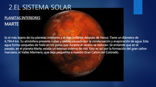 2.EL SISTEMA SOLAR
PLANETAS INTERIORES
MARTE
Es el más lejano de los planetas interiores y el más brillante después de Venus. Tiene un diámetro de
6,794.4 km. Su atmósfera presenta nubes y niebla, causada por la condensación y evaporación de agua. Esta
agua forma casquetes de hielo en los polos que durante el verano se reducen. Se entiende que en el
pasado, en el planeta Marte, existía un extenso sistema de ríos. Esto es así por la formación del gran cañon
marciano, el Valles Marineris, que deja pequeñito a nuestro Gran Cañon del Colorado.
 