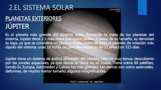 2.EL SISTEMA SOLAR
PLANETAS EXTERIORES
JÚPITER
Es el planeta más grande del Sistema Solar. Sumando la masa de los planetas del
sistema, Júpiter tiene 2.5 más masa que todos juntos. A pesar de su tamaño, su densidad
es baja, ya que se considera un planeta fluído. Además tiene el período de rotación más
rápido del sistema, unas 10 horas. Su período orbital es de 11 años con 315 días.
Júpiter tiene un sistema de anillos alrededor del planeta, pero es muy tenue, descubierto
por las sondas espaciales, ya que desde la Tierra no es visible. Tiene sobre 60 satélites,
siendo Ío, Europa, Ganímedes y Calisto los más grandes. Las demás son como asteroides,
deformes, de mucho menor tamaño, algunos insignificantes.
 