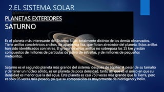 2.EL SISTEMA SOLAR
PLANETAS EXTERIORES
SATURNO
Es el planeta más interesante del Sistema Solar, totalmente distinto de los demás observados.
Tiene anillos concéntricos anchos, de apariencia lisa, que flotan alrededor del planeta. Estos anillos
han sido identificados con letras. El grosor de estos anillos no sobrepasa los 15 km y están
compuestos de millones de partículas de polvo de estrellas, y de millones de pequeños
meteoritos.
Saturno es el segundo planeta más grande del sistema, después de Júpiter. A pesar de su tamaño
y de tener un núcleo sólido, es un planeta de poca densidad, tanto así que es el único en que su
densidad es menor que la del agua. Este planeta es casi 750 veces más grande que la Tierra, pero
es sólo 95 veces más pesado, ya que su composición es mayormente de hidrógeno y helio.
 