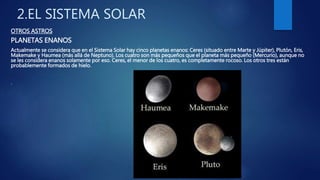 2.EL SISTEMA SOLAR
OTROS ASTROS
PLANETAS ENANOS
Actualmente se considera que en el Sistema Solar hay cinco planetas enanos: Ceres (situado entre Marte y Júpiter), Plutón, Eris,
Makemake y Haumea (más allá de Neptuno). Los cuatro son más pequeños que el planeta más pequeño (Mercurio), aunque no
se les considera enanos solamente por eso. Ceres, el menor de los cuatro, es completamente rocoso. Los otros tres están
probablemente formados de hielo.
.
 