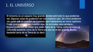 1. EL UNIVERSO
El Universo es un espacio muy grande donde está todo lo que podemos
ver. Algunas cosas las podemos ver con nuestros ojos. De cómo podemos
ver cosas que no pueden ver nuestros ojos hablaremos en otros capítulos.
Cosas que podemos ver: nuestra casa, los animales, una carretera…
Incluso podemos ver cosas que están fuera de la Tierra, como la Luna. La
Luna está bastante cerca de la Tierra por eso se ve tan grande. Bueno,
bastante cerca de la Tierra es un decir.
 