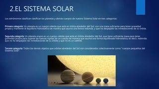 2.EL SISTEMA SOLAR
Los astrónomos clasifican clasifican los planetas y demás cuerpos de nuestro Sistema Solar en tres categorías:
Primera categoría: Un planeta es un cuerpo celeste que está en órbita alrededor del Sol, con una masa suficiente para tener gravedad
propia y mantener el equilibrio hidrostático de manera que asuma una forma redonda, y que ha despejado las inmediaciones de su órbita.
Segunda categoría: Un planeta enano es un cuerpo celeste que está en órbita alrededor del Sol, que tiene suficiente masa para tener
gravedad propia para superar las fuerzas rígidas de un cuerpo de manera que asuma una forma equilibrada hidrostática, es decir, redonda;
que no ha despejado las inmediaciones de su órbita y que no es un satélite.
Tercera categoría: Todos los demás objetos que orbitan alrededor del Sol son considerados colectivamente como "cuerpos pequeños del
Sistema Solar".
 