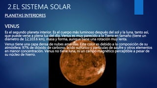 2.EL SISTEMA SOLAR
PLANETAS INTERIORES
VENUS
Es el segundo planeta interior. Es el cuerpo más luminoso después del sol y la luna, tanto así,
que puede verse a plena luz del día. Venus es muy parecido a la Tierra en tamaño (tiene un
diámetro de 12,103.6 km), masa y forma, aunque tiene una rotación muy lenta.
Venus tiene una capa densa de nubes amarillas. Este color es debido a la composición de su
atmósfera: 97% de dióxido de carbono, ácido sulfúrico y partículas de azufre y otros elementos
en menor concentración. Venus no tiene luna, ni un campo magnético perceptible a pesar de
su núcleo de hierro.
 