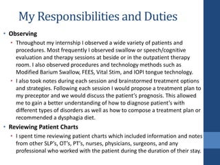 My Responsibilities and Duties
• Observing
• Throughout my internship I observed a wide variety of patients and
procedures. Most frequently I observed swallow or speech/cognitive
evaluation and therapy sessions at beside or in the outpatient therapy
room. I also observed procedures and technology methods such as
Modified Barium Swallow, FEES, Vital Stim, and IOPI tongue technology.
• I also took notes during each session and brainstormed treatment options
and strategies. Following each session I would propose a treatment plan to
my preceptor and we would discuss the patient’s prognosis. This allowed
me to gain a better understanding of how to diagnose patient’s with
different types of disorders as well as how to compose a treatment plan or
recommended a dysphagia diet.
• Reviewing Patient Charts
• I spent time reviewing patient charts which included information and notes
from other SLP’s, OT’s, PT’s, nurses, physicians, surgeons, and any
professional who worked with the patient during the duration of their stay.
 