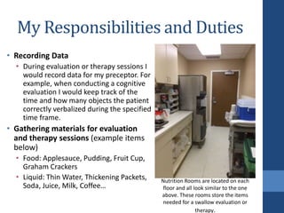 My Responsibilities and Duties
• Recording Data
• During evaluation or therapy sessions I
would record data for my preceptor. For
example, when conducting a cognitive
evaluation I would keep track of the
time and how many objects the patient
correctly verbalized during the specified
time frame.
• Gathering materials for evaluation
and therapy sessions (example items
below)
• Food: Applesauce, Pudding, Fruit Cup,
Graham Crackers
• Liquid: Thin Water, Thickening Packets,
Soda, Juice, Milk, Coffee…
Nutrition Rooms are located on each
floor and all look similar to the one
above. These rooms store the items
needed for a swallow evaluation or
therapy.
 