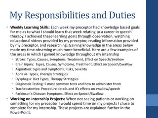 My Responsibilities and Duties
• Weekly Learning Skills: Each week my preceptor had knowledge based goals
for me as to what I should learn that week relating to a career in speech
therapy. I achieved these learning goals through observation, watching
educational videos provided by my preceptor, reading information provided
by my preceptor, and researching. Gaining knowledge in the areas below
made my time observing much more beneficial. Here are a few examples of
the areas in which I gained knowledge throughout my internship
• Stroke: Types, Causes, Symptoms, Treatment, Effect on Speech/Swallow
• Brain Injury: Types, Causes, Symptoms, Treatment, Effect on Speech/Swallow
• Aspiration: Signs and Symptoms, Risks, Severity
• Aphasia: Types, Therapy Strategies
• Dysphagia: Diet Types, Therapy Strategies
• Diagnostic Testing: 5 most common tests and how to administer them
• Tracheostomies: Procedure details and it’s effects on swallow/speech
• Parkinson’s Disease: Symptoms, Effect on Speech/Swallow
• Working on Internship Projects: When not seeing patients or working on
something for my preceptor I would spend time on my projects I chose to
complete for my internship. These projects are explained further in the
PowerPoint.
 