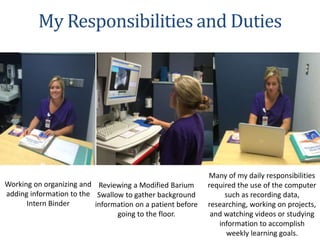 Working on organizing and
adding information to the
Intern Binder
Reviewing a Modified Barium
Swallow to gather background
information on a patient before
going to the floor.
My Responsibilities and Duties
Many of my daily responsibilities
required the use of the computer
such as recording data,
researching, working on projects,
and watching videos or studying
information to accomplish
weekly learning goals.
 