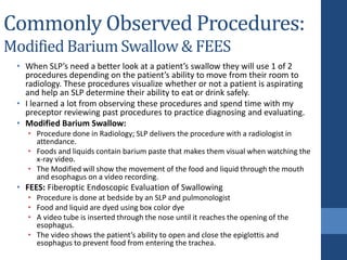 Commonly Observed Procedures:
Modified Barium Swallow & FEES
• When SLP’s need a better look at a patient’s swallow they will use 1 of 2
procedures depending on the patient’s ability to move from their room to
radiology. These procedures visualize whether or not a patient is aspirating
and help an SLP determine their ability to eat or drink safely.
• I learned a lot from observing these procedures and spend time with my
preceptor reviewing past procedures to practice diagnosing and evaluating.
• Modified Barium Swallow:
• Procedure done in Radiology; SLP delivers the procedure with a radiologist in
attendance.
• Foods and liquids contain barium paste that makes them visual when watching the
x-ray video.
• The Modified will show the movement of the food and liquid through the mouth
and esophagus on a video recording.
• FEES: Fiberoptic Endoscopic Evaluation of Swallowing
• Procedure is done at bedside by an SLP and pulmonologist
• Food and liquid are dyed using box color dye
• A video tube is inserted through the nose until it reaches the opening of the
esophagus.
• The video shows the patient’s ability to open and close the epiglottis and
esophagus to prevent food from entering the trachea.
 