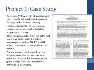 Project 1: Case Study
• During my 1st few weeks at my internship
site, I closely followed a stroke patient
through evaluation and therapy.
• I took detailed notes of the therapy
sessions performed and noted daily
progress and change.
• After compiling notes from the SLP’s that
worked with the patient and her
neurologist as well as RN, PT, and OT
notes, I completed a case study on this
patient.
• The patient was discharged from the
hospital to receive further care at an
inpatient rehab facility however, made
great change from the time she was
admitted to discharged.
 