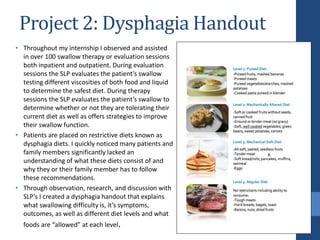 Project 2: Dysphagia Handout
• Throughout my internship I observed and assisted
in over 100 swallow therapy or evaluation sessions
both inpatient and outpatient. During evaluation
sessions the SLP evaluates the patient’s swallow
testing different viscosities of both food and liquid
to determine the safest diet. During therapy
sessions the SLP evaluates the patient’s swallow to
determine whether or not they are tolerating their
current diet as well as offers strategies to improve
their swallow function.
• Patients are placed on restrictive diets known as
dysphagia diets. I quickly noticed many patients and
family members significantly lacked an
understanding of what these diets consist of and
why they or their family member has to follow
these recommendations.
• Through observation, research, and discussion with
SLP’s I created a dysphagia handout that explains
what swallowing difficulty is, it’s symptoms,
outcomes, as well as different diet levels and what
foods are “allowed” at each level.
 