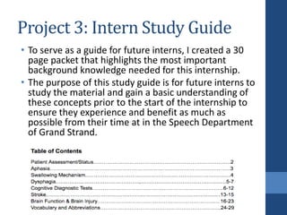 Project 3: Intern Study Guide
• To serve as a guide for future interns, I created a 30
page packet that highlights the most important
background knowledge needed for this internship.
• The purpose of this study guide is for future interns to
study the material and gain a basic understanding of
these concepts prior to the start of the internship to
ensure they experience and benefit as much as
possible from their time at in the Speech Department
of Grand Strand.
 