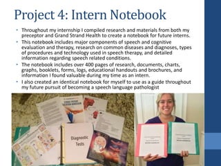Project 4: Intern Notebook
• Throughout my internship I compiled research and materials from both my
preceptor and Grand Strand Health to create a notebook for future interns.
• This notebook includes major components of speech and cognitive
evaluation and therapy, research on common diseases and diagnoses, types
of procedures and technology used in speech therapy, and detailed
information regarding speech related conditions.
• The notebook includes over 400 pages of research, documents, charts,
graphs, booklets, forms, logs, educational handouts and brochures, and
information I found valuable during my time as an intern.
• I also created an identical notebook for myself to use as a guide throughout
my future pursuit of becoming a speech language pathologist
 