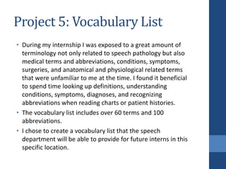 Project 5: Vocabulary List
• During my internship I was exposed to a great amount of
terminology not only related to speech pathology but also
medical terms and abbreviations, conditions, symptoms,
surgeries, and anatomical and physiological related terms
that were unfamiliar to me at the time. I found it beneficial
to spend time looking up definitions, understanding
conditions, symptoms, diagnoses, and recognizing
abbreviations when reading charts or patient histories.
• The vocabulary list includes over 60 terms and 100
abbreviations.
• I chose to create a vocabulary list that the speech
department will be able to provide for future interns in this
specific location.
 