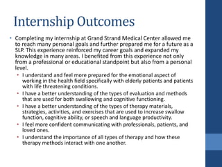 Internship Outcomes
• Completing my internship at Grand Strand Medical Center allowed me
to reach many personal goals and further prepared me for a future as a
SLP. This experience reinforced my career goals and expanded my
knowledge in many areas. I benefited from this experience not only
from a professional or educational standpoint but also from a personal
level.
• I understand and feel more prepared for the emotional aspect of
working in the health field specifically with elderly patients and patients
with life threatening conditions.
• I have a better understanding of the types of evaluation and methods
that are used for both swallowing and cognitive functioning.
• I have a better understanding of the types of therapy materials,
strategies, activities, and exercises that are used to increase swallow
function, cognitive ability, or speech and language productivity.
• I feel more confident communicating with professionals, patients, and
loved ones.
• I understand the importance of all types of therapy and how these
therapy methods interact with one another.
 