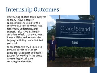 Internship Outcomes
• After seeing abilities taken away for
so many I have a greater
appreciation and value for the
ability to swallow, communicate,
remember, understand, and
express. I also have a stronger
ambition to help those who lose
these abilities and to never stop
helping until they reach their full
potential.
• I am confident in my decision to
pursue a career as a Speech
Language Pathologist and have a
passion for working in the acute
care setting focusing on
neurological disorders.
 