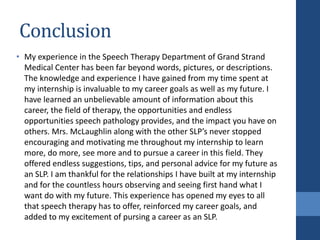 Conclusion
• My experience in the Speech Therapy Department of Grand Strand
Medical Center has been far beyond words, pictures, or descriptions.
The knowledge and experience I have gained from my time spent at
my internship is invaluable to my career goals as well as my future. I
have learned an unbelievable amount of information about this
career, the field of therapy, the opportunities and endless
opportunities speech pathology provides, and the impact you have on
others. Mrs. McLaughlin along with the other SLP’s never stopped
encouraging and motivating me throughout my internship to learn
more, do more, see more and to pursue a career in this field. They
offered endless suggestions, tips, and personal advice for my future as
an SLP. I am thankful for the relationships I have built at my internship
and for the countless hours observing and seeing first hand what I
want do with my future. This experience has opened my eyes to all
that speech therapy has to offer, reinforced my career goals, and
added to my excitement of pursing a career as an SLP.
 