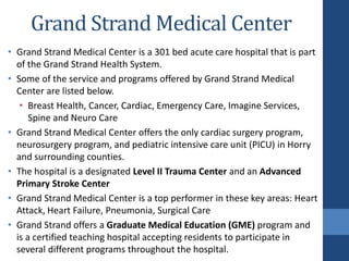 • Grand Strand Medical Center is a 301 bed acute care hospital that is part
of the Grand Strand Health System.
• Some of the service and programs offered by Grand Strand Medical
Center are listed below.
• Breast Health, Cancer, Cardiac, Emergency Care, Imagine Services,
Spine and Neuro Care
• Grand Strand Medical Center offers the only cardiac surgery program,
neurosurgery program, and pediatric intensive care unit (PICU) in Horry
and surrounding counties.
• The hospital is a designated Level II Trauma Center and an Advanced
Primary Stroke Center
• Grand Strand Medical Center is a top performer in these key areas: Heart
Attack, Heart Failure, Pneumonia, Surgical Care
• Grand Strand offers a Graduate Medical Education (GME) program and
is a certified teaching hospital accepting residents to participate in
several different programs throughout the hospital.
Grand Strand Medical Center
 